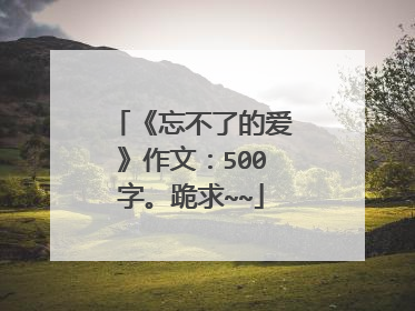 《忘不了的爱》作文：500字。跪求~~