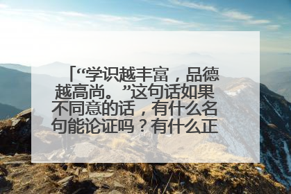 “学识越丰富,品德越高尚。”这句话如果不同意的话,有什么名句能论证吗?有什么正反例子能论证?
