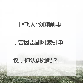 “飞人”刘翔前妻，曾因雷剧风波引争议，你认识她吗？