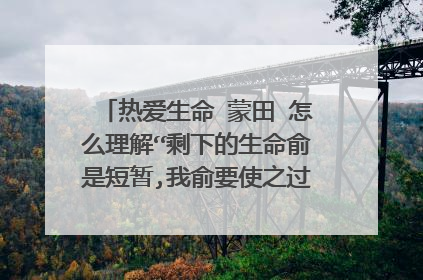 热爱生命 蒙田 怎么理解“剩下的生命俞是短暂,我俞要使之过的丰盈饱满”