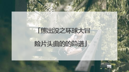 熊出没之环球大冒险片头曲的的简谱