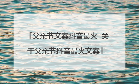 父亲节文案抖音最火 关于父亲节抖音最火文案