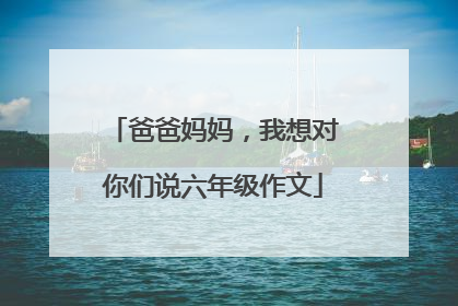 爸爸妈妈，我想对你们说六年级作文