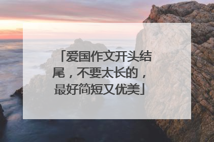 爱国作文开头结尾,不要太长的,最好简短又优美