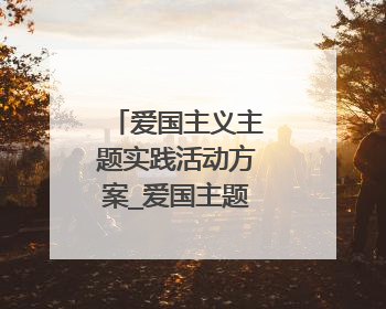 爱国主义主题实践活动方案_爱国主题活动大全