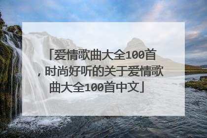 爱情歌曲大全100首,时尚好听的关于爱情歌曲大全100首中文