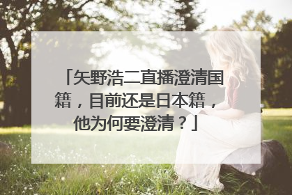 矢野浩二直播澄清国籍,目前还是日本籍,他为何要澄清?