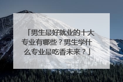 男生最好就业的十大专业有哪些?男生学什么专业最吃香未来?