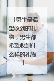 男生最渴望收到的礼物,男生都希望收到什么样的礼物