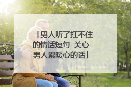 男人听了扛不住的情话短句 关心男人累暖心的话