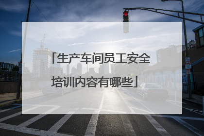 生产车间员工安全培训内容有哪些