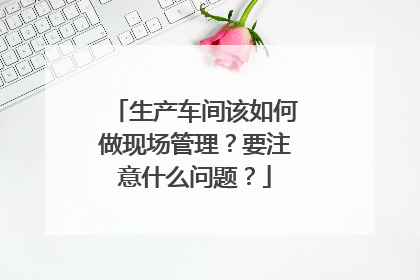 生产车间该如何做现场管理？要注意什么问题？