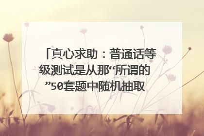 真心求助:普通话等级测试是从那“所谓的”50套题中随机抽取的吗?(山东)
