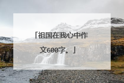 祖国在我心中作文600字。