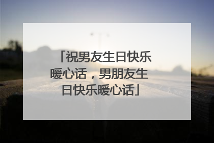 祝男友生日快乐暖心话,男朋友生日快乐暖心话