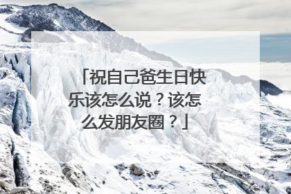 祝自己爸生日快乐该怎么说?该怎么发朋友圈?