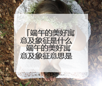 端午的美好寓意及象征是什么 端午的美好寓意及象征意思是什么