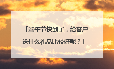 端午节快到了，给客户送什么礼品比较好呢？