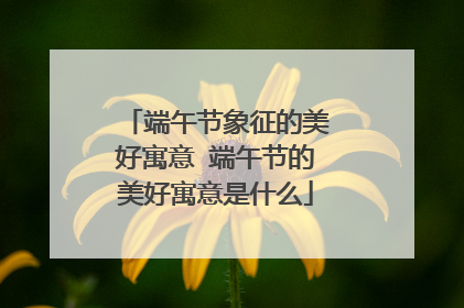 端午节象征的美好寓意 端午节的美好寓意是什么