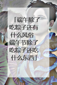 端午除了吃粽子还有什么风俗 端午节除了吃粽子还吃什么东西