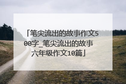 笔尖流出的故事作文500字_笔尖流出的故事六年级作文10篇