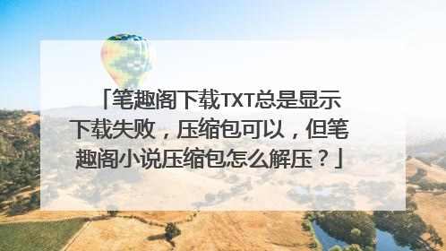 笔趣阁下载TXT总是显示下载失败,压缩包可以,但笔趣阁小说压缩包怎么解压?