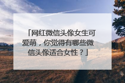网红微信头像女生可爱萌,你觉得有哪些微信头像适合女性?