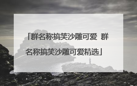 群名称搞笑沙雕可爱 群名称搞笑沙雕可爱精选