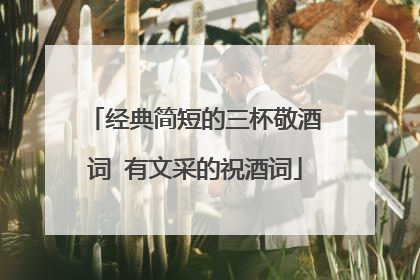 经典简短的三杯敬酒词 有文采的祝酒词