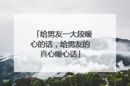给男友一大段暖心的话,给男友的真心暖心话