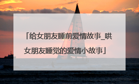 给女朋友睡前爱情故事_哄女朋友睡觉的爱情小故事