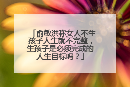 俞敏洪称女人不生孩子人生就不完整，生孩子是必须完成的人生目标吗？