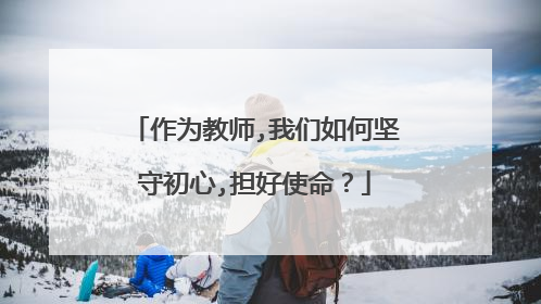 作为教师,我们如何坚守初心,担好使命？