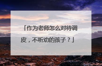 作为老师怎么对待调皮，不听劝的孩子？