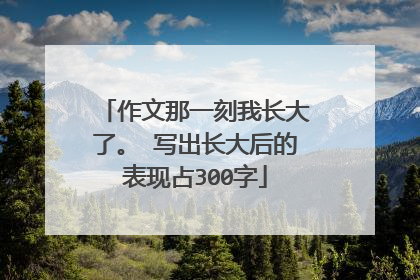 作文那一刻我长大了。 写出长大后的表现占300字