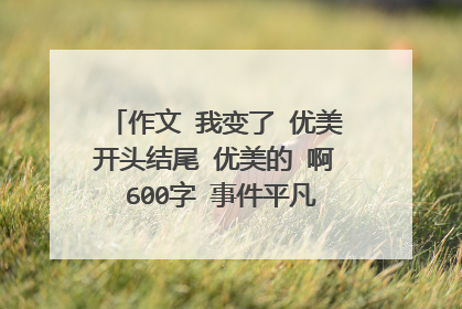 作文 我变了 优美开头结尾 优美的 啊 600字 事件平凡一点 谢谢。