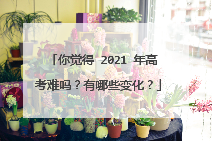 你觉得 2021 年高考难吗?有哪些变化?