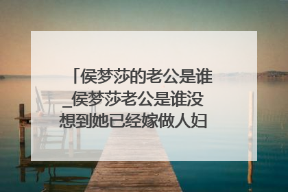 侯梦莎的老公是谁_侯梦莎老公是谁没想到她已经嫁做人妇揭晓其丈夫身份