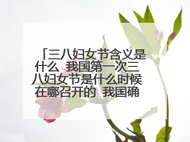 三八妇女节含义是什么 我国第一次三八妇女节是什么时候在哪召开的 我国确定3月8日为妇女节是在哪一年