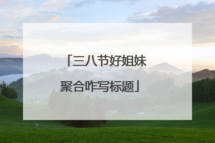 三八节好姐妹聚合咋写标题