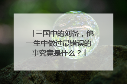 三国中的刘备,他一生中做过最错误的事究竟是什么?
