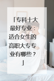 专科十大最好专业：适合女生的高职大专专业有哪些？