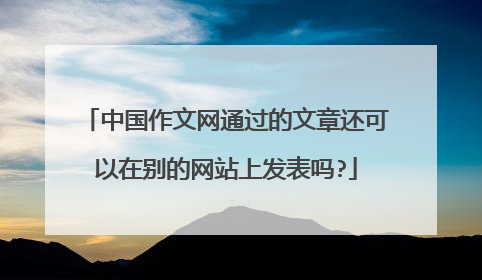 中国作文网通过的文章还可以在别的网站上发表吗?