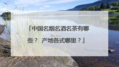 中国名烟名酒名茶有哪些? 产地各式哪里?