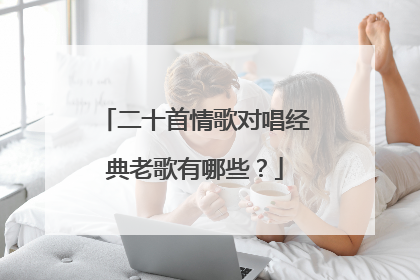二十首情歌对唱经典老歌有哪些?