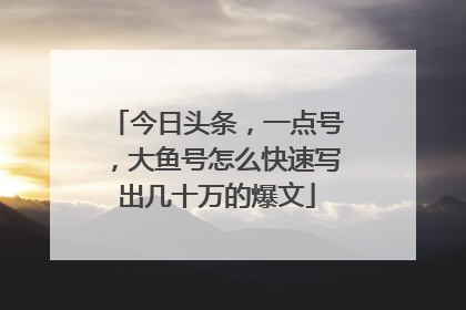 今日头条,一点号,大鱼号怎么快速写出几十万的爆文