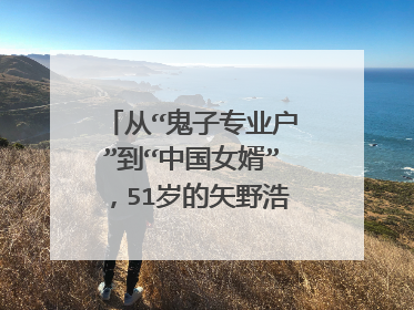 从“鬼子专业户”到“中国女婿”,51岁的矢野浩二经历了什么?