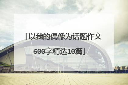 以我的偶像为话题作文600字精选10篇