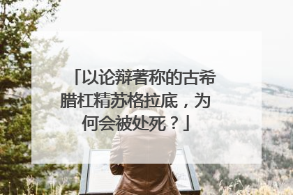 以论辩著称的古希腊杠精苏格拉底，为何会被处死？