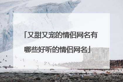 又甜又宠的情侣网名有哪些好听的情侣网名